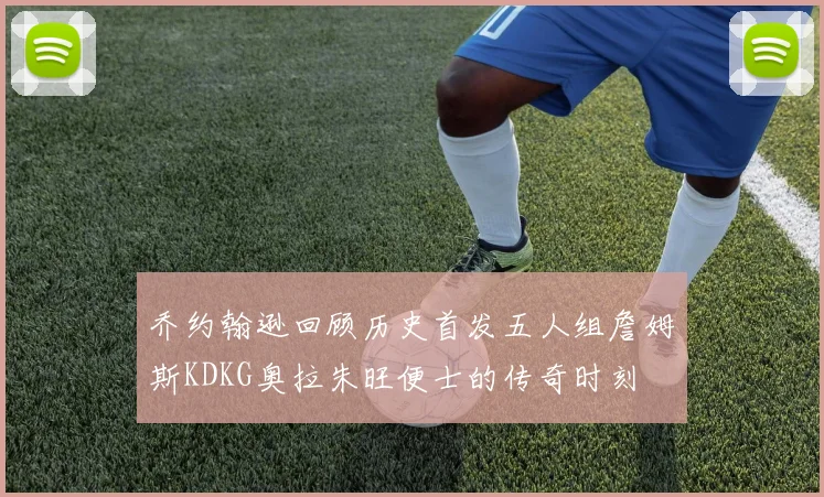 乔约翰逊回顾历史首发五人组詹姆斯KDKG奥拉朱旺便士的传奇时刻
