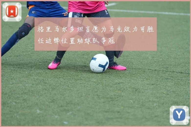 格里马尔多坦言愿为马竞效力可胜任边锋位置助球队争冠