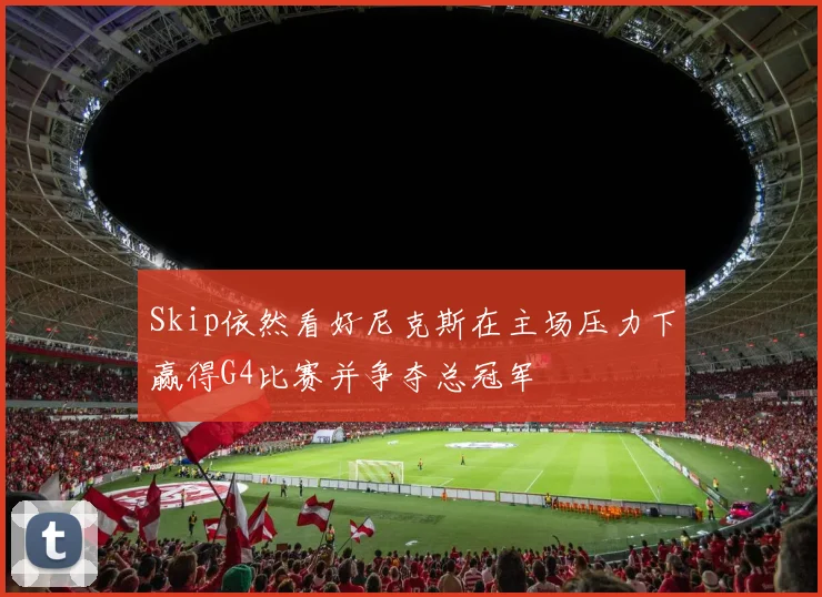 Skip依然看好尼克斯在主场压力下赢得G4比赛并争夺总冠军