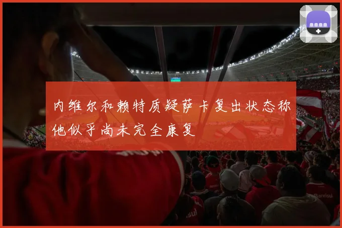内维尔和赖特质疑萨卡复出状态称他似乎尚未完全康复