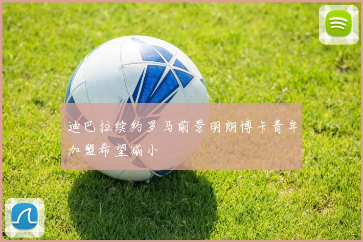 迪巴拉续约罗马前景明朗博卡青年加盟希望减小