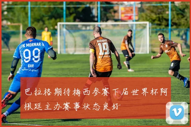 巴拉格期待梅西参赛下届世界杯阿根廷主办赛事状态良好