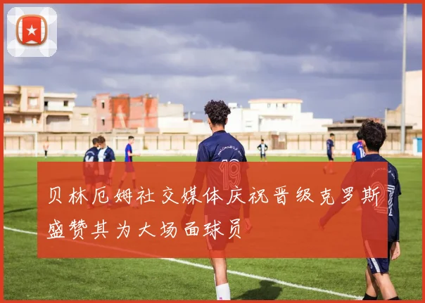 贝林厄姆社交媒体庆祝晋级克罗斯盛赞其为大场面球员
